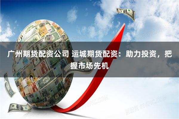 广州期货配资公司 运城期货配资：助力投资，把握市场先机