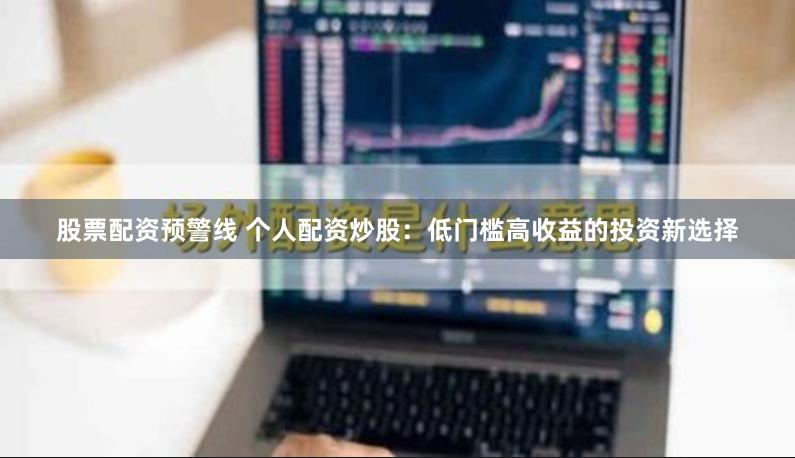 股票配资预警线 个人配资炒股：低门槛高收益的投资新选择