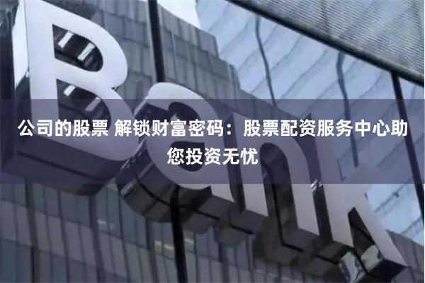 公司的股票 解锁财富密码：股票配资服务中心助您投资无忧